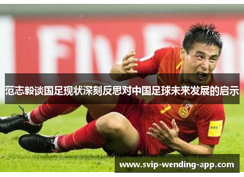 范志毅谈国足现状深刻反思对中国足球未来发展的启示
