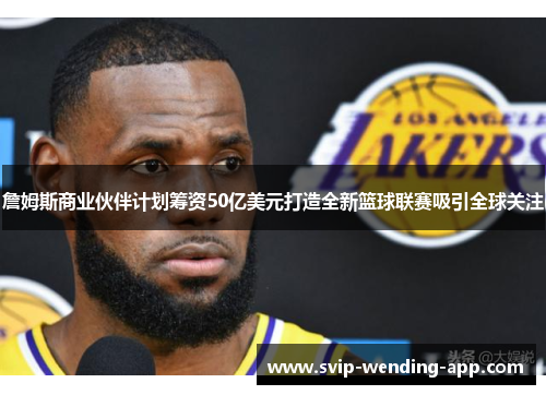 詹姆斯商业伙伴计划筹资50亿美元打造全新篮球联赛吸引全球关注
