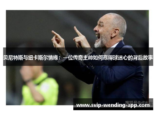 贝尼特斯与纽卡斯尔情缘：一位传奇主帅如何赢得球迷心的背后故事