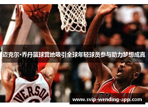 迈克尔·乔丹篮球营地吸引全球年轻球员参与助力梦想成真