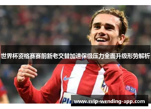 世界杯资格赛赛前新老交替加速保级压力全面升级形势解析