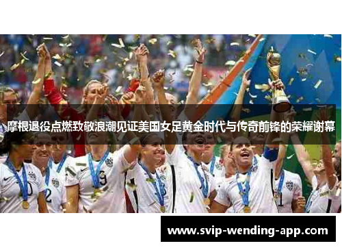 摩根退役点燃致敬浪潮见证美国女足黄金时代与传奇前锋的荣耀谢幕