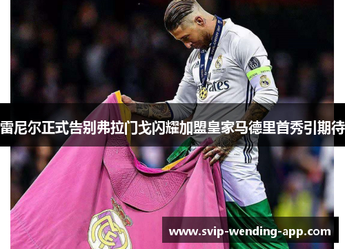 雷尼尔正式告别弗拉门戈闪耀加盟皇家马德里首秀引期待 雷尼尔正式告别弗拉门戈闪耀加盟皇家马德里首秀引期待
