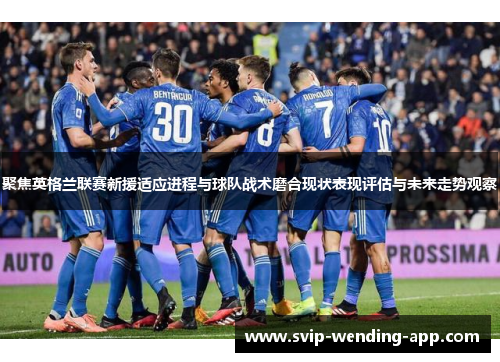 聚焦英格兰联赛新援适应进程与球队战术磨合现状表现评估与未来走势观察 聚焦英格兰联赛新援适应进程与球队战术磨合现状表现评估与未来走势观察