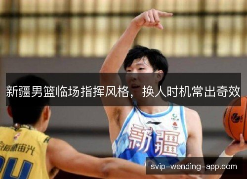 新疆男篮临场指挥风格，换人时机常出奇效
